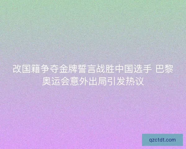 改国籍争夺金牌誓言战胜中国选手 巴黎奥运会意外出局引发热议