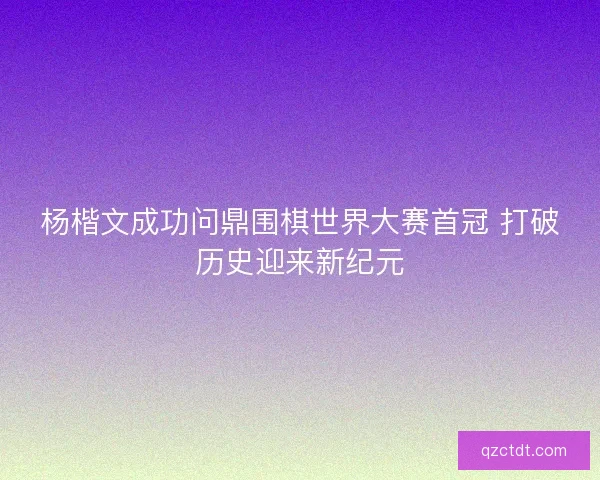 杨楷文成功问鼎围棋世界大赛首冠 打破历史迎来新纪元