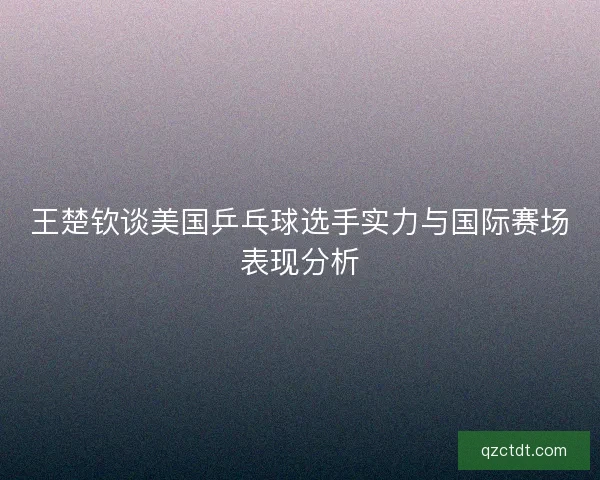 王楚钦谈美国乒乓球选手实力与国际赛场表现分析